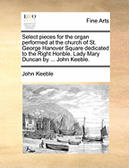 Select Pieces for the Organ Performed at the Church of St. George Hanover Square Dedicated to the Right Honble. Lady Mary Duncan by ... John Keeble