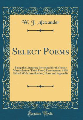 Select Poems: Being the Literature Prescribed for the Junior Matriculation (Third Form) Examination, 1899; Edited with Introduction, Notes and Appendix (Classic Reprint) - Alexander, W J