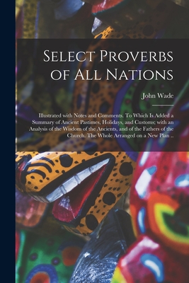 Select Proverbs of All Nations: Illustrated With Notes and Comments. To Which is Added a Summary of Ancient Pastimes, Holidays, and Customs; With an Analysis of the Wisdom of the Ancients, and of the Fathers of the Church. The Whole Arranged on a New... - Wade, John 1788-1875 Ed