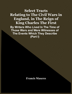 Select Tracts Relating To The Civil Wars In England, In The Reign Of King Charles The First: By Writers Who Lived In The Time Of Those Wars And Were Witnesses Of The Events Which They Describe (Part I)