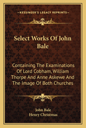 Select Works Of John Bale: Containing The Examinations Of Lord Cobham, William Thorpe And Anne Askewe And The Image Of Both Churches