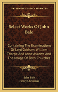 Select Works of John Bale ...: Containing the Examinations of Lord Cobham, William Thorpe, and Anne Askewe, and the Image of Both Churches