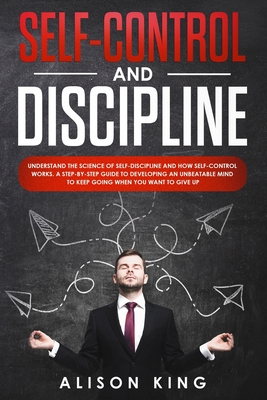 Self-Control and Discipline: Understand the Science of Self-discipline and how Self-control works. A step-by-step guide to developing an unbeatable mind to Keep going when you want to give up - King, Alison