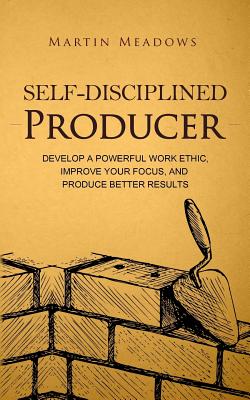 Self-Disciplined Producer: Develop a Powerful Work Ethic, Improve Your Focus, and Produce Better Results - Meadows, Martin