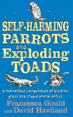 Self-Harming Parrots And Exploding Toads: A marvellous compendium of bizarre, gross and stupid animal antics - Gould, Francesca, and Haviland, David