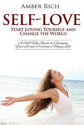 Self-Love: Start Loving Yourself and Change the World: A Self-Help Guide to Changing Yourself and Creating a Happy Life - Rich, Amber