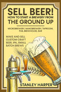 Sell Beer! How to Start a Brewery from the Ground Up: Microbrewery, Nanobrewery, Taproom, Pub, Brewhouse, Bar - Make and Sell Custom Craft Beer, IPA, Small Batch Brews