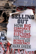 Selling Out: How Big Corporate Money Buys Elections, Rams Through Legislation, and Betrays Our Democracy - Green, Mark
