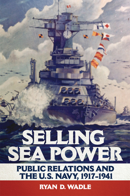 Selling Sea Power: Public Relations and the U.S. Navy, 1917-1941 - Wadle, Ryan D
