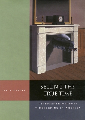 Selling the True Time: Nineteenth Century Timekeeping in America - Bartky, Ian R