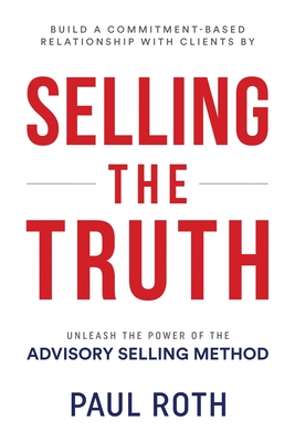 Selling the Truth: Unleash the Power of the Advisory Selling Method - Roth, Paul