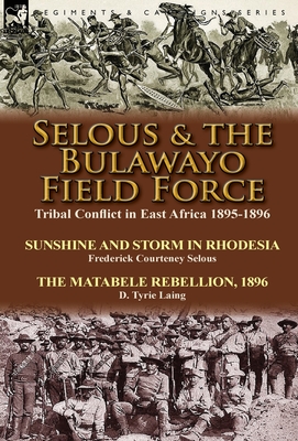 Selous & the Bulawayo Field Force: Tribal Conflict in East Africa 1895-1896-Sunshine and Storm in Rhodesia by Frederick Courteney Selous & The Matabele Rebellion, 1896 by D. Tyrie Laing - Selous, Frederick Courteney, and Laing, D Tyrie