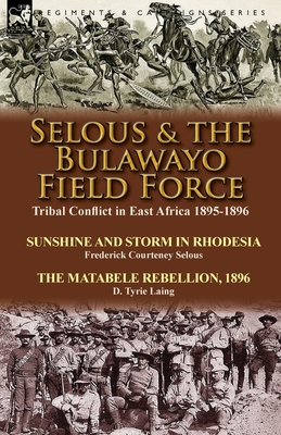 Selous & the Bulawayo Field Force: Tribal Conflict in East Africa 1895-1896-Sunshine and Storm in Rhodesia by Frederick Courteney Selous & The Matabele Rebellion, 1896 by D. Tyrie Laing - Selous, Frederick Courteney, and Laing, D Tyrie