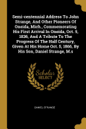 Semi-centennial Address To John Strange, And Other Pioneers Of Oneida, Mich., Commemorating His First Arrival In Oneida, Oct. 5, 1836, And A Tribute To The Progress Of The Half Century, Given At His Home Oct. 5, 1866, By His Son, Daniel Strange, M.s
