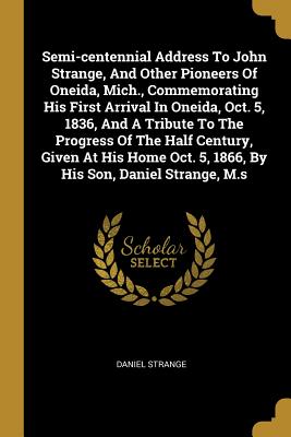 Semi-centennial Address To John Strange, And Other Pioneers Of Oneida, Mich., Commemorating His First Arrival In Oneida, Oct. 5, 1836, And A Tribute To The Progress Of The Half Century, Given At His Home Oct. 5, 1866, By His Son, Daniel Strange, M.s - Strange, Daniel