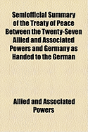 Semiofficial Summary of the Treaty of Peace: Between the Twenty-Seven Allied and Associated Powers and Germany as Handed to the German Plenipotentiaries at the Peace Conference on May 7, 1919 (Classic Reprint)