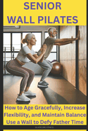 Senior Wall Pilates: How to Age Gracefully, Increase Flexibility, and Maintain Balance Use a Wall to Defy Father Time