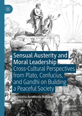 Sensual Austerity and Moral Leadership: Cross-Cultural Perspectives from Plato, Confucius, and Gandhi on Building a Peaceful Society - Mahapatra, Debidatta Aurobinda, and Grego, Richard