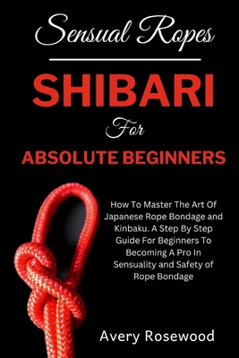 Sensual Ropes: Shibari For Absolute Beginners: How To Master The Art Of Japanese Rope Bondage and Kinbaku. A Step By Step Guide For Beginners To Becoming A Pro In Sensuality and Safety of Rope Bondage - Rosewood, Avery
