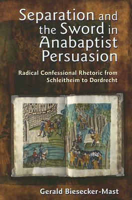 Separation and the Sword in Anabaptist Persuasion: Radical Confessional Rhetoric from Schleitheim to Dordrecht - Biesecker-Mast, Gerald, and Roth, John D (Foreword by)