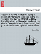 Sequel to Riley's Narrative: being a sketch of interesting incidents in the life, voyages and travels of Capt. J. Riley, from his return to his native land until his death. Compiled chiefly from the original journal and manuscripts left at his death.