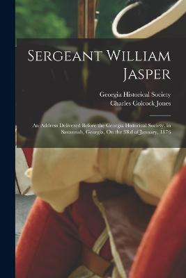Sergeant William Jasper: An Address Delivered Before the Georgia Historical Society, in Savannah, Georgia, On the 3Rd of January, 1876 - Jones, Charles Colcock, and Georgia Historical Society (Creator)