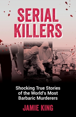 Serial Killers: Shocking True Stories of the World's Most Barbaric Murderers - King, Jamie