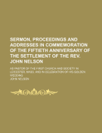 Sermon, Proceedings and Addresses in Commemoration of the Fiftieth Anniversary of the Settlement: Of the REV. John Nelson, D. D., as Pastor of the First Church and Society in Leicester, Mass, and in Celebration of His Golden Wedding (Classic Reprint)