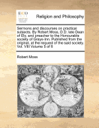 Sermons and Discourses on Practical Subjects. by Robert Moss, D.D. Late Dean of Ely, and Preacher to the Honourable Society of Grays-Inn. Published from the Original, at the Request of the Said Society. Vol. VIII Volume 5 of 8