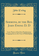 Sermons, by the Rev. John Ewing D. D: Later Pastor of the First Presbyterian Congregation in the City of Philadelphia (Classic Reprint)