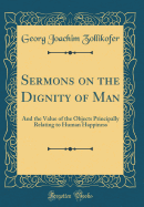 Sermons on the Dignity of Man: And the Value of the Objects Principally Relating to Human Happiness (Classic Reprint)