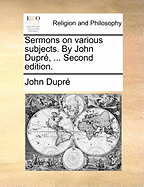 Sermons on Various Subjects. by John Dupre, ... Second Edition.