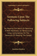 Sermons Upon the Following Subjects: On Hearing the Word; On Receiving It with Meekness; On Renouncing Gross Immoralities; On the Necessity of Obeying the Gospel