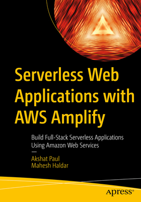 Serverless Web Applications with AWS Amplify: Build Full-Stack Serverless Applications Using Amazon Web Services - Paul, Akshat, and Haldar, Mahesh