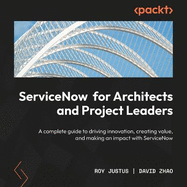 ServiceNow for Architects and Project Leaders: A complete guide to driving innovation, creating value, and making an impact with ServiceNow