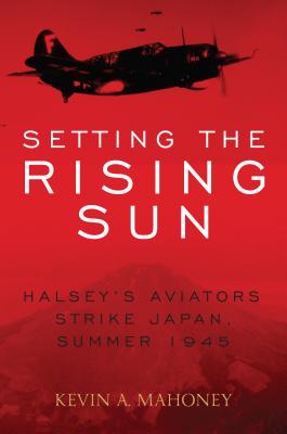 Setting the Rising Sun: Halsey's Aviators Strike Japan, Summer 1945 - Mahoney, Kevin A