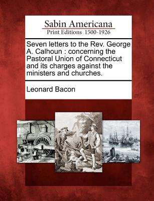 Seven Letters to the REV. George A. Calhoun: Concerning the Pastoral Union of Connecticut and Its Charges Against the Ministers and Churches. - Bacon, Leonard