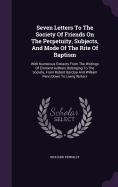 Seven Letters To The Society Of Friends On The Perpetuity, Subjects, And Mode Of The Rite Of Baptism: With Numerous Extracts From The Writings Of Eminent Authors Belonging To The Society, From Robert Barclay And William Penn Down To Living Writers