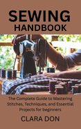 Sewing Handbook: The Complete Guide to Mastering Stitches, Techniques, and Essential Projects for beginners