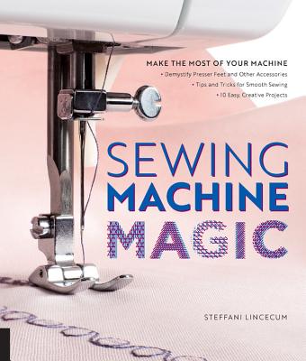Sewing Machine Magic: Make the Most of Your Machine--Demystify Presser Feet and Other Accessories * Tips and Tricks for Smooth Sewing * 10 Easy, Creative Projects - Lincecum, Steffani