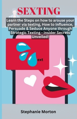 Sexting: Learn the Steps on how to arouse your partner via texting, How to Influence, Persuade & Seduce Anyone through Strategic Texting - Insider Secrets Unveiled! - Morton, Stephanie