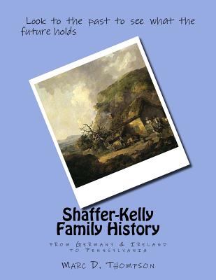 Shaffer-Kelly Family History: From Germany & Ireland to Pennsylvania - Thompson, Marc D