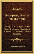 Shakespeare, the Man and His Works; Being All the Subject Matter about Shakespeare Contained in Moulton's Library of Literary Criticism