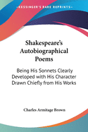 Shakespeare's Autobiographical Poems: Being His Sonnets Clearly Developed with His Character Drawn Chiefly from His Works