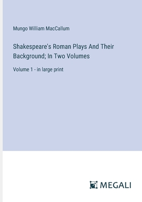 Shakespeare's Roman Plays And Their Background; In Two Volumes: Volume 1 - in large print - MacCallum, Mungo William