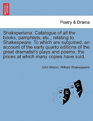 Shaksperiana. Catalogue of All the Books, Pamphlets, Etc., Relating to Shakespeare. to Which Are Subjoined, an Account of the Early Quarto Editions of the Great Dramatist's Plays and Poems, the Prices at Which Many Copies Have Sold. - Wilson, John, and Shakespeare, William