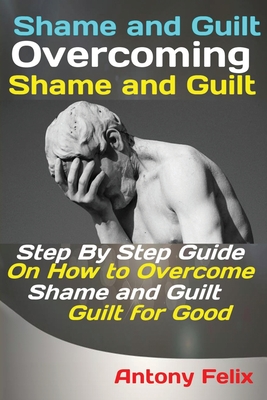 Shame and Guilt Overcoming Shame and Guilt: Step By Step Guide On How to Overcome Shame and Guilt for Good - Antony, Felix