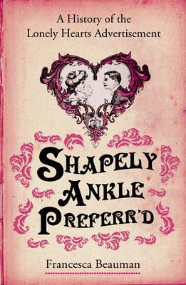 Shapely Ankle Preferr'd: A History of the Lonely Hearts Advertisement - Beauman, Francesca