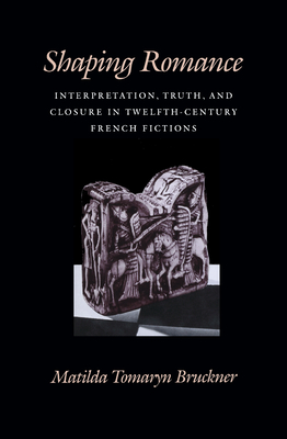 Shaping Romance: Interpretation, Truth, and Closure in Twelfth-Century French Fictions - Bruckner, Matilda Tomaryn