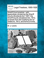 Sheriff Court practice: with appendices containing the Sheriff Courts (Scotland) Act, 1907, the Sheriff Courts (Scotland) Act, 1913, excerpts from the Codifying Act of Sederunt, 1913, and forms of writs. - Lewis, W J